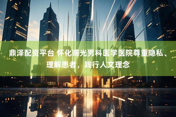 鼎泽配资平台 怀化曙光男科医学医院尊重隐私、理解患者，践行人文理念