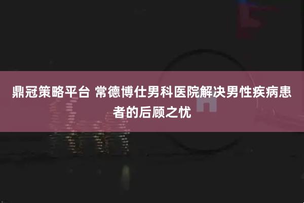 鼎冠策略平台 常德博仕男科医院解决男性疾病患者的后顾之忧