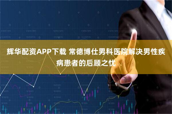 辉华配资APP下载 常德博仕男科医院解决男性疾病患者的后顾之忧