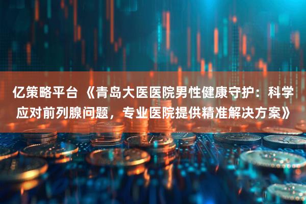 亿策略平台 《青岛大医医院男性健康守护：科学应对前列腺问题，专业医院提供精准解决方案》