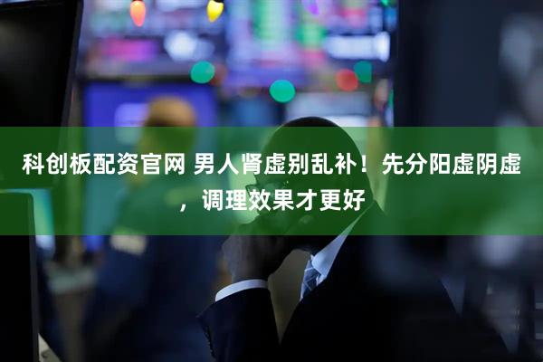 科创板配资官网 男人肾虚别乱补！先分阳虚阴虚，调理效果才更好