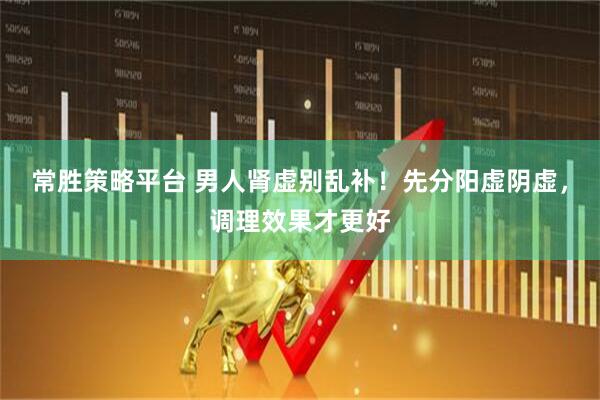 常胜策略平台 男人肾虚别乱补！先分阳虚阴虚，调理效果才更好