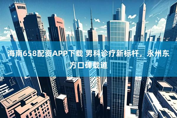 海南658配资APP下载 男科诊疗新标杆，永州东方口碑载道