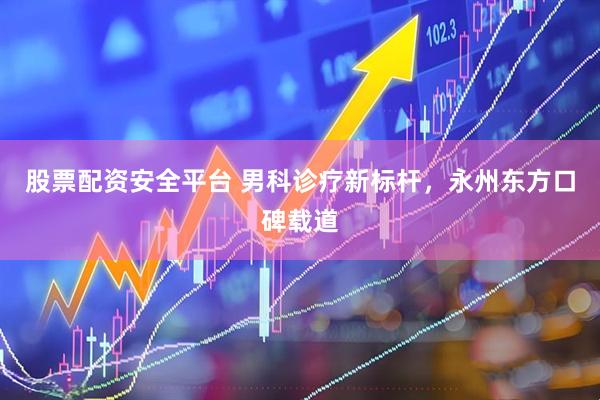 股票配资安全平台 男科诊疗新标杆，永州东方口碑载道