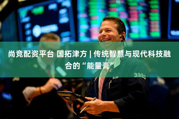 尚竞配资平台 国拓津方 | 传统智慧与现代科技融合的“能量膏”