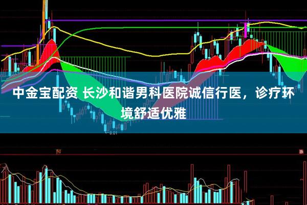 中金宝配资 长沙和谐男科医院诚信行医，诊疗环境舒适优雅