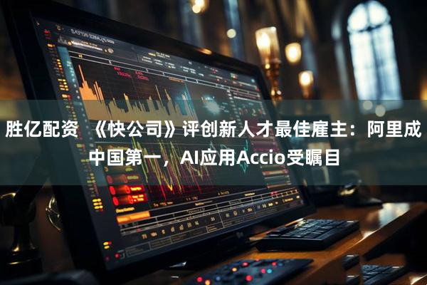 胜亿配资  《快公司》评创新人才最佳雇主：阿里成中国第一，AI应用Accio受瞩目
