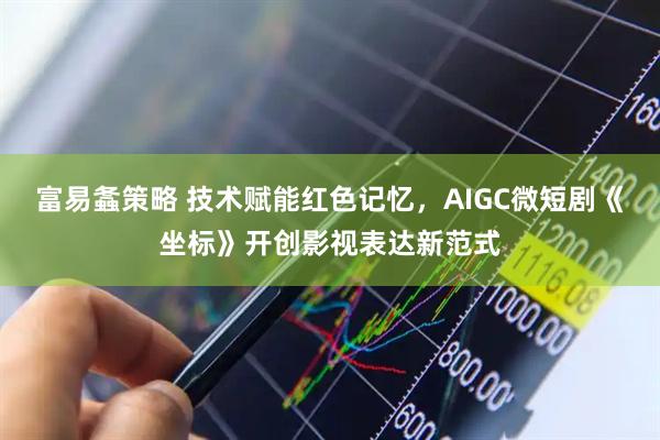 富易螽策略 技术赋能红色记忆，AIGC微短剧《坐标》开创影视表达新范式