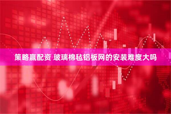 策略赢配资 玻璃棉毡铝板网的安装难度大吗