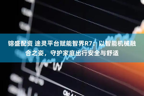 镕盛配资 途灵平台赋能智界R7：以智能机械融合之姿，守护家庭出行安全与舒适
