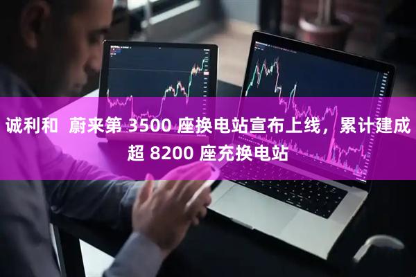 诚利和  蔚来第 3500 座换电站宣布上线，累计建成超 8200 座充换电站