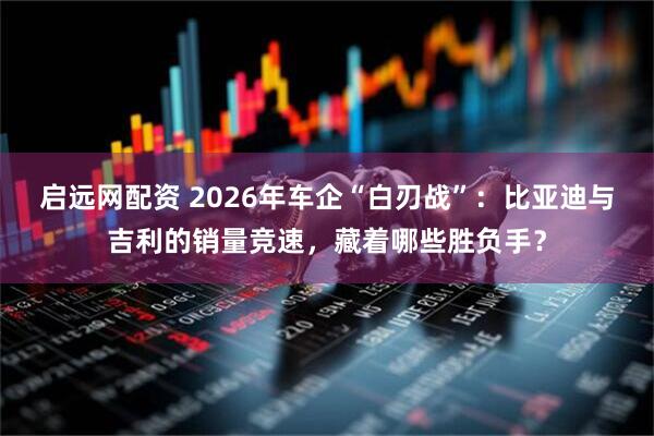 启远网配资 2026年车企“白刃战”：比亚迪与吉利的销量竞速，藏着哪些胜负手？