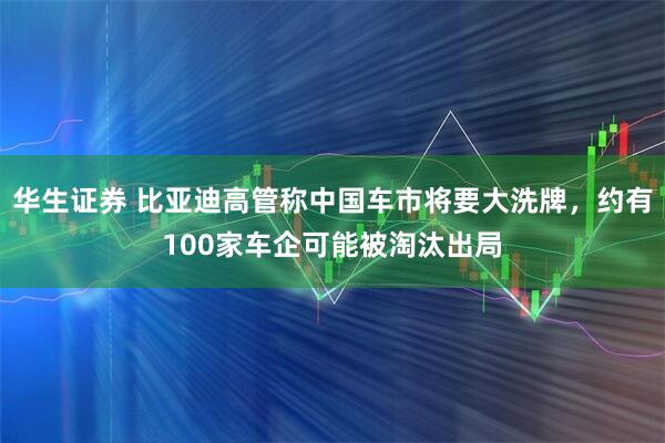 华生证券 比亚迪高管称中国车市将要大洗牌，约有100家车企可能被淘汰出局