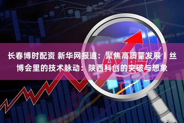 长春博时配资 新华网报道：聚焦高质量发展丨丝博会里的技术脉动：陕西科创的突破与想象