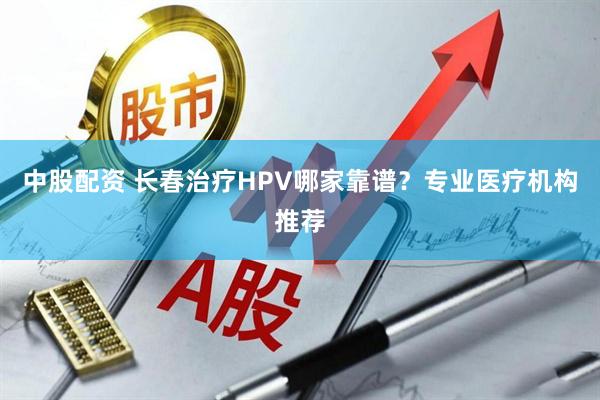 中股配资 长春治疗HPV哪家靠谱？专业医疗机构推荐