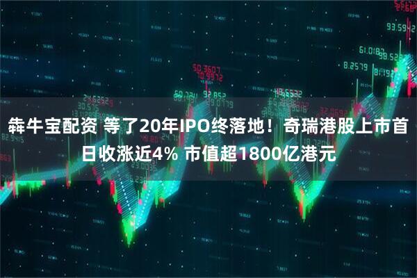 犇牛宝配资 等了20年IPO终落地！奇瑞港股上市首日收涨近4% 市值超1800亿港元