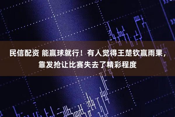 民信配资 能赢球就行！有人觉得王楚钦赢雨果，靠发抢让比赛失去了精彩程度