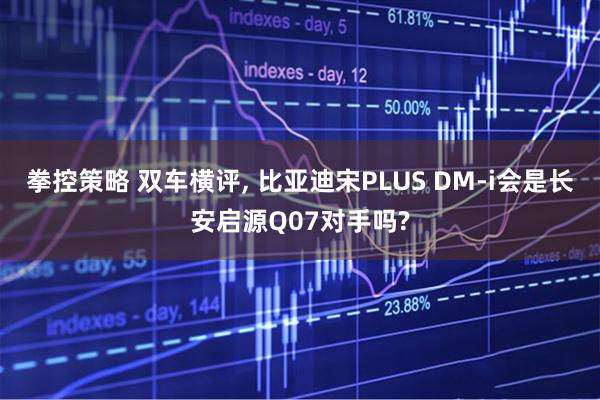 拳控策略 双车横评, 比亚迪宋PLUS DM-i会是长安启源Q07对手吗?