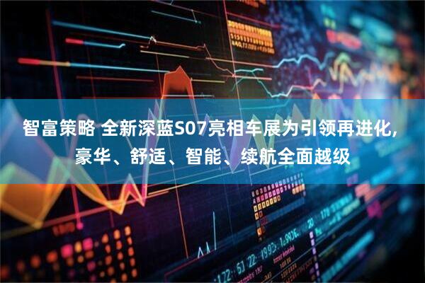 智富策略 全新深蓝S07亮相车展为引领再进化, 豪华、舒适、智能、续航全面越级