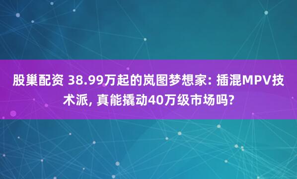 股巢配资 38.99万起的岚图梦想家: 插混MPV技术派, 真能撬动40万级市场吗?