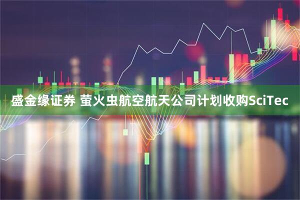 盛金缘证券 萤火虫航空航天公司计划收购SciTec