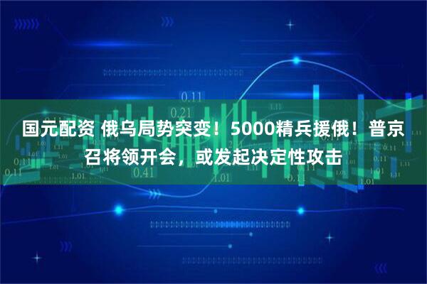 国元配资 俄乌局势突变！5000精兵援俄！普京召将领开会，或发起决定性攻击