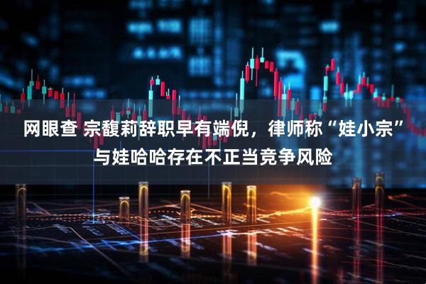网眼查 宗馥莉辞职早有端倪，律师称“娃小宗”与娃哈哈存在不正当竞争风险