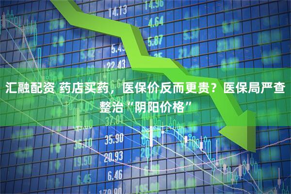 汇融配资 药店买药，医保价反而更贵？医保局严查整治“阴阳价格”