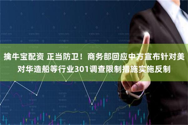 擒牛宝配资 正当防卫！商务部回应中方宣布针对美对华造船等行业301调查限制措施实施反制