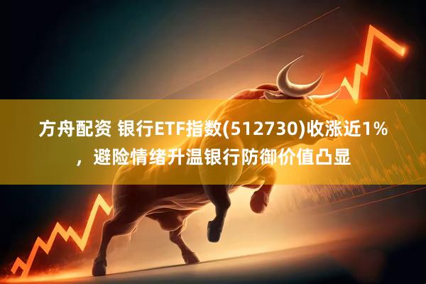 方舟配资 银行ETF指数(512730)收涨近1%，避险情绪升温银行防御价值凸显