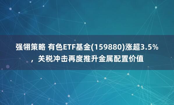 强翎策略 有色ETF基金(159880)涨超3.5%，关税冲击再度推升金属配置价值