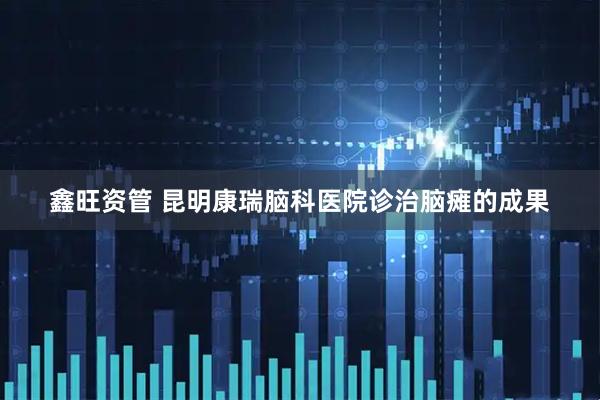 鑫旺资管 昆明康瑞脑科医院诊治脑瘫的成果