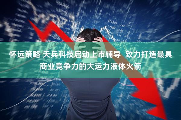 怀远策略 天兵科技启动上市辅导  致力打造最具商业竞争力的大运力液体火箭