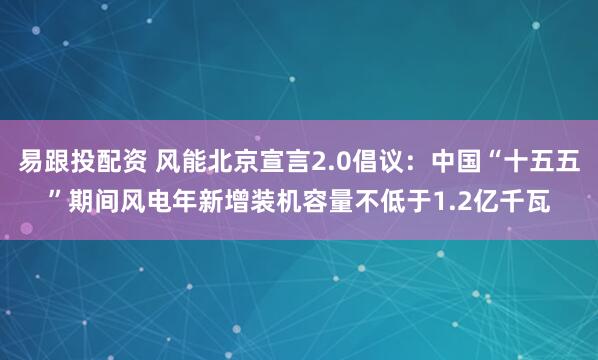易跟投配资 风能北京宣言2.0倡议：中国“十五五”期间风电年新增装机容量不低于1.2亿千瓦
