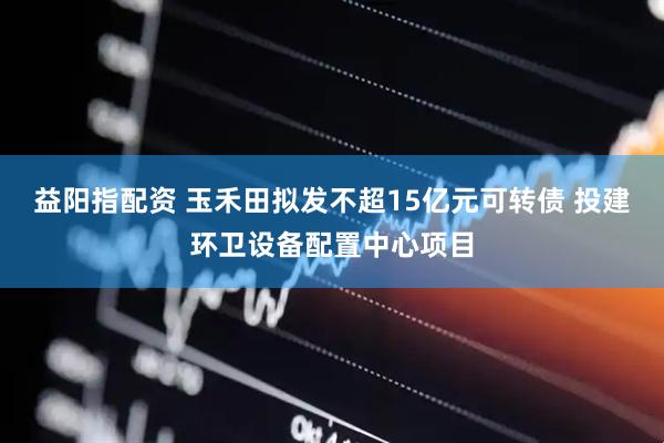 益阳指配资 玉禾田拟发不超15亿元可转债 投建环卫设备配置中心项目