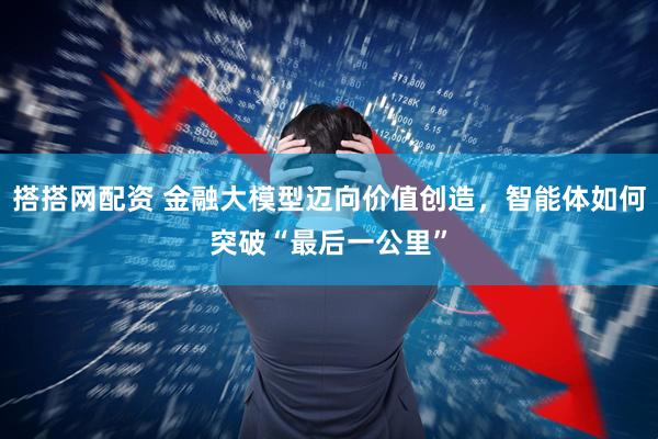 搭搭网配资 金融大模型迈向价值创造,智能体如何突破“最后一公里”