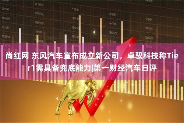 尚红网 东风汽车宣布成立新公司,卓驭科技称Tier1需具备兜底能力|第一财经汽车日评