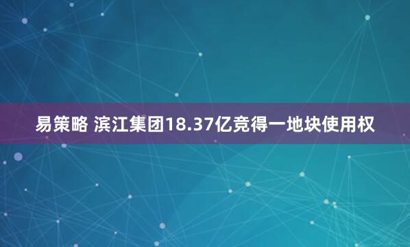 易策略 滨江集团18.37亿竞得一地块使用权
