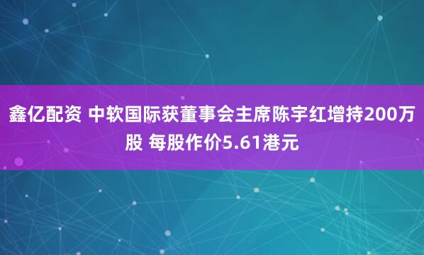 鑫亿配资 中软国际获董事会主席陈宇红增持200万股 每股作价5.61港元