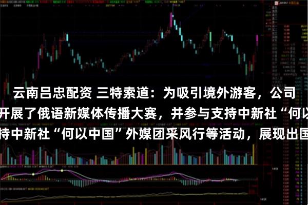 云南吕忠配资 三特索道：为吸引境外游客，公司旗下海南猴岛项目今年开展了俄语新媒体传播大赛，并参与支持中新社“何以中国”外媒团采风行等活动，展现出国际拓客实力