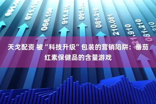 天戈配资 被“科技升级”包装的营销陷阱：番茄红素保健品的含量游戏