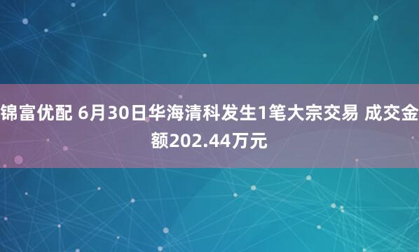 锦富优配 6月30日华海清科发生1笔大宗交易 成交金额202.44万元