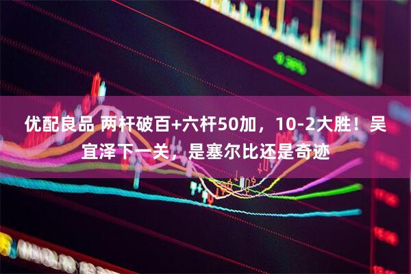 优配良品 两杆破百+六杆50加，10-2大胜！吴宜泽下一关，是塞尔比还是奇迹